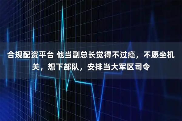 合规配资平台 他当副总长觉得不过瘾，不愿坐机关，想下部队，安排当大军区司令