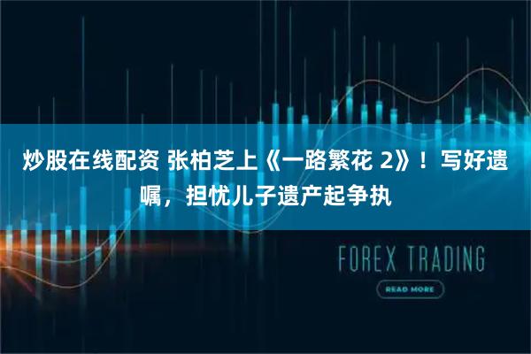 炒股在线配资 张柏芝上《一路繁花 2》！写好遗嘱，担忧儿子遗产起争执