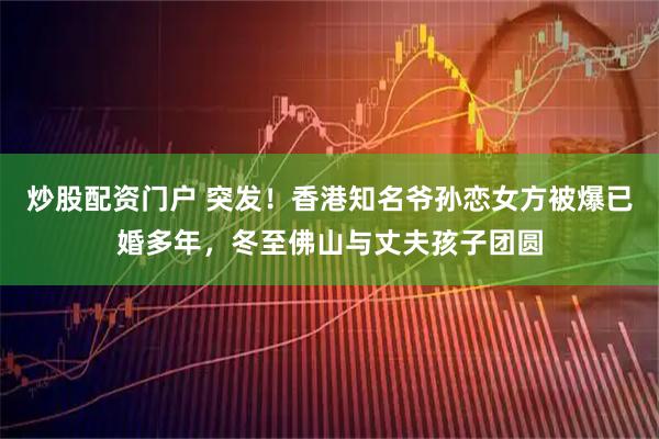 炒股配资门户 突发！香港知名爷孙恋女方被爆已婚多年，冬至佛山与丈夫孩子团圆