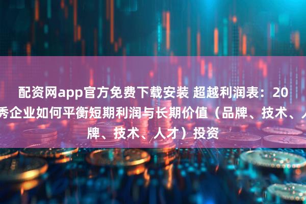 配资网app官方免费下载安装 超越利润表：2025年，优秀企业如何平衡短期利润与长期价值（品牌、技术、人才）投资