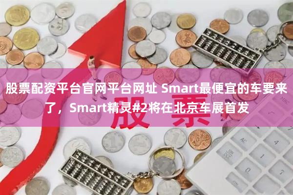 股票配资平台官网平台网址 Smart最便宜的车要来了，Smart精灵#2将在北京车展首发