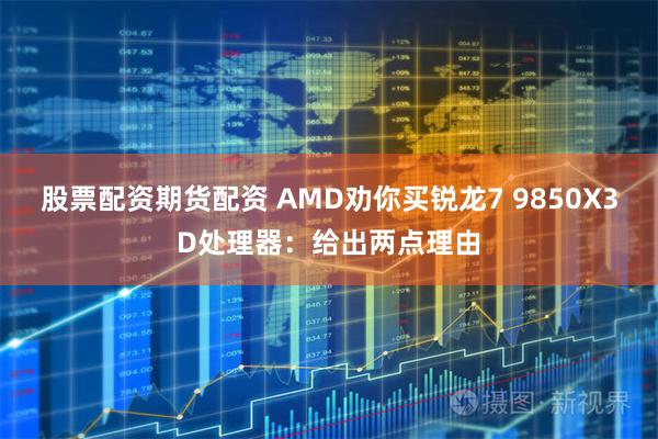 股票配资期货配资 AMD劝你买锐龙7 9850X3D处理器：给出两点理由
