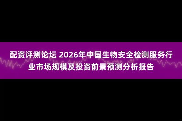 配资评测论坛 2026年中国生物安全检测服务行业市场规模及投资前景预测分析报告