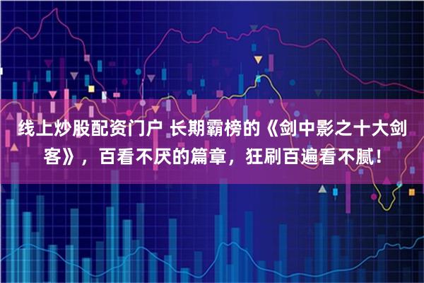 线上炒股配资门户 长期霸榜的《剑中影之十大剑客》，百看不厌的篇章，狂刷百遍看不腻！