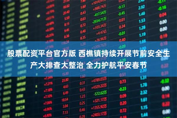 股票配资平台官方版 西樵镇持续开展节前安全生产大排查大整治 全力护航平安春节