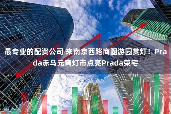 最专业的配资公司 来南京西路商圈游园赏灯！Prada赤马元宵灯市点亮Prada荣宅