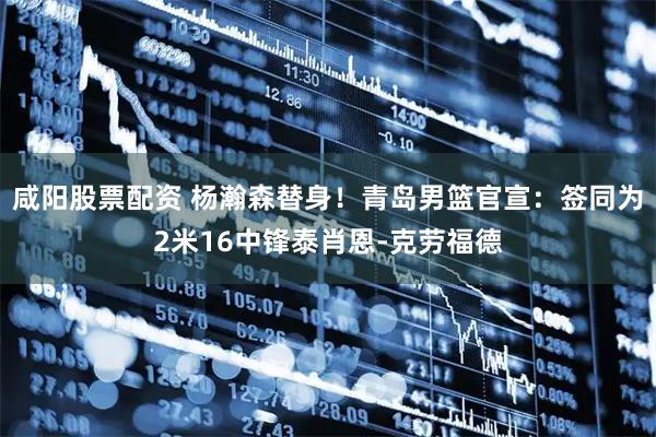 咸阳股票配资 杨瀚森替身！青岛男篮官宣：签同为2米16中锋泰肖恩-克劳福德