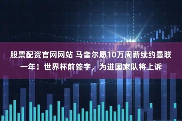 股票配资官网网站 马奎尔愿10万周薪续约曼联一年！世界杯前签字，为进国家队将上诉