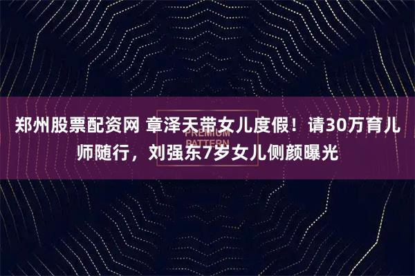 郑州股票配资网 章泽天带女儿度假！请30万育儿师随行，刘强东7岁女儿侧颜曝光