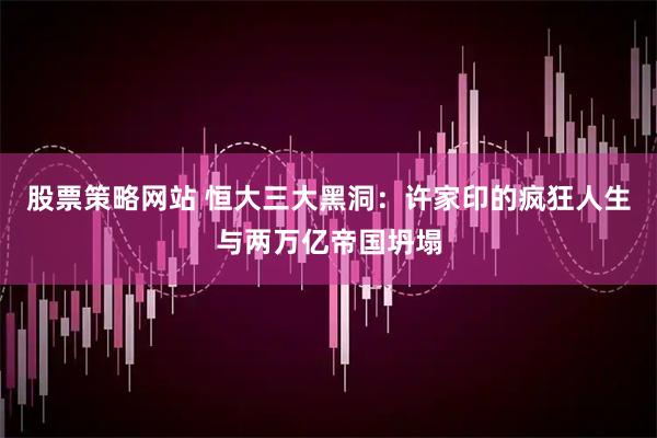 股票策略网站 恒大三大黑洞：许家印的疯狂人生与两万亿帝国坍塌