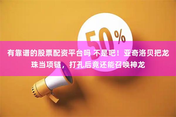有靠谱的股票配资平台吗 不是吧！亚奇洛贝把龙珠当项链，打孔后竟还能召唤神龙