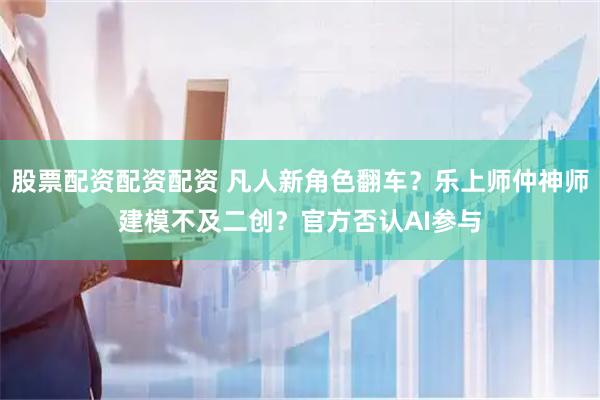 股票配资配资配资 凡人新角色翻车？乐上师仲神师建模不及二创？官方否认AI参与