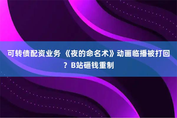 可转债配资业务 《夜的命名术》动画临播被打回？B站砸钱重制