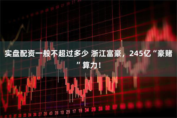 实盘配资一般不超过多少 浙江富豪，245亿“豪赌”算力！