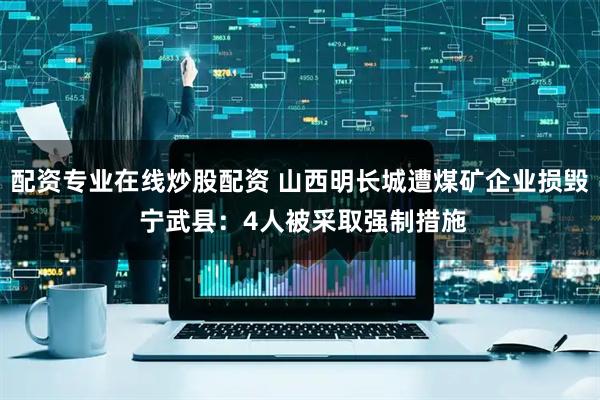 配资专业在线炒股配资 山西明长城遭煤矿企业损毁 宁武县：4人被采取强制措施