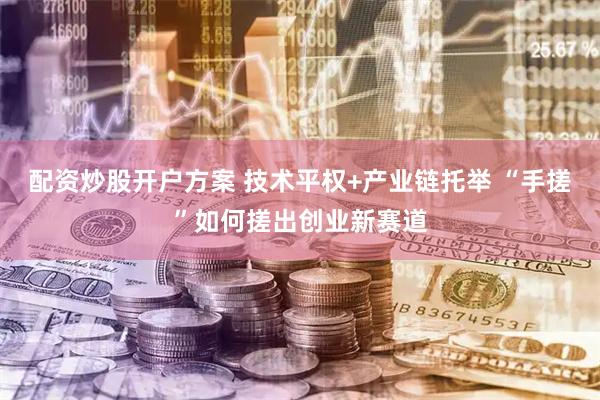 配资炒股开户方案 技术平权+产业链托举 “手搓”如何搓出创业新赛道